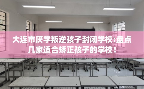 大连市厌学叛逆孩子封闭学校:盘点几家适合矫正孩子的学校! 大连市厌学叛逆孩子封闭学校:盘点几家适合矫正孩子的学校!