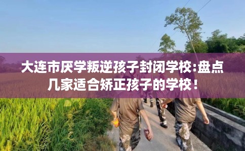 大连市厌学叛逆孩子封闭学校:盘点几家适合矫正孩子的学校！