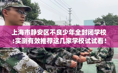 上海市静安区不良少年全封闭学校:实测有效推荐这几家学校试试看！