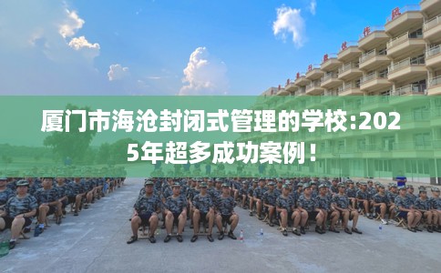 厦门市海沧封闭式管理的学校:2025年超多成功案例! 厦门市海沧封闭式管理的学校:2025年超多成功案例!