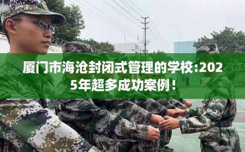 厦门市海沧封闭式管理的学校:2025年超多成功案例! 厦门市海沧封闭式管理的学校:2025年超多成功案例!