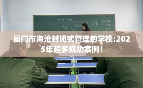 厦门市海沧封闭式管理的学校:2025年超多成功案例！