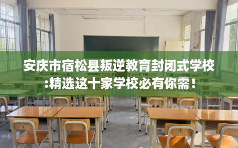 安庆市宿松县叛逆教育封闭式学校:精选这十家学校必有你需！
