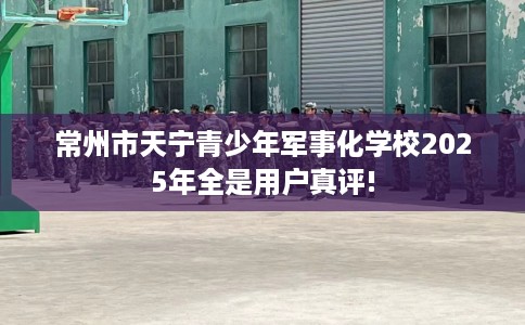 常州市天宁青少年军事化学校2025年全是用户真评! 常州市天宁青少年军事化学校2025年全是用户真评!
