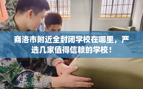 商洛市附近全封闭学校在哪里,严选几家值得信赖的学校! 商洛市附近全封闭学校在哪里,严选几家值得信赖的学校!