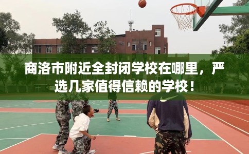 商洛市附近全封闭学校在哪里,严选几家值得信赖的学校! 商洛市附近全封闭学校在哪里,严选几家值得信赖的学校!