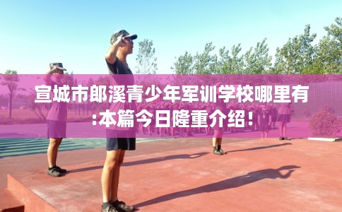 宣城市郎溪青少年军训学校哪里有:本篇今日隆重介绍！