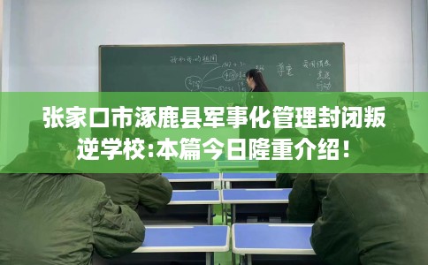 张家口市涿鹿县军事化管理封闭叛逆学校:本篇今日隆重介绍！