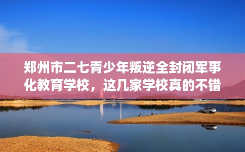 郑州市二七青少年叛逆全封闭军事化教育学校,这几家学校真的不错! 郑州市二七青少年叛逆全封闭军事化教育学校,这几家学校真的不错!