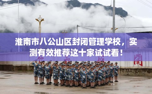 淮南市八公山区封闭管理学校,实测有效推荐这十家试试看! 淮南市八公山区封闭管理学校,实测有效推荐这十家试试看!