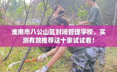 淮南市八公山区封闭管理学校,实测有效推荐这十家试试看! 淮南市八公山区封闭管理学校,实测有效推荐这十家试试看!