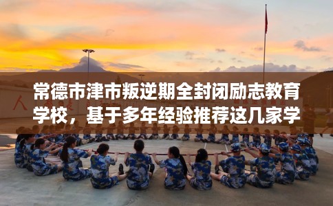 常德市津市叛逆期全封闭励志教育学校,基于多年经验推荐这几家学校! 常德市津市叛逆期全封闭励志教育学校,基于多年经验推荐这几家学校!