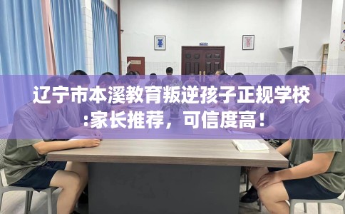 辽宁市本溪教育叛逆孩子正规学校:家长推荐,可信度高! 辽宁市本溪教育叛逆孩子正规学校:家长推荐,可信度高!