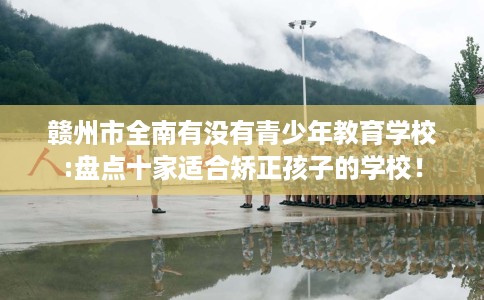 赣州市全南有没有青少年教育学校:盘点十家适合矫正孩子的学校！