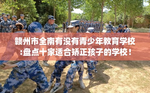 赣州市全南有没有青少年教育学校:盘点十家适合矫正孩子的学校！