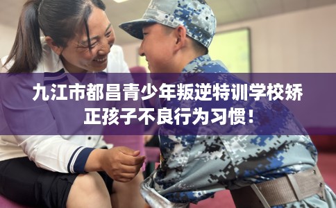 九江市都昌青少年叛逆特训学校矫正孩子不良行为习惯！