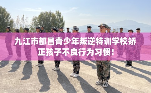 九江市都昌青少年叛逆特训学校矫正孩子不良行为习惯！