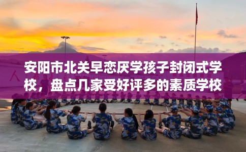 安阳市北关早恋厌学孩子封闭式学校,盘点几家受好评多的素质学校 安阳市北关早恋厌学孩子封闭式学校,盘点几家受好评多的素质学校