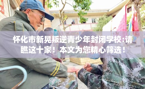 怀化市新晃叛逆青少年封闭学校:请瞧这十家!本文为您精心筛选! 怀化市新晃叛逆青少年封闭学校:请瞧这十家!本文为您精心筛选!