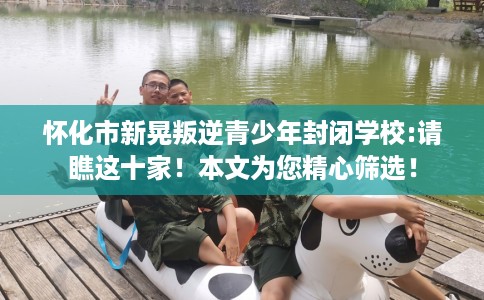 怀化市新晃叛逆青少年封闭学校:请瞧这十家!本文为您精心筛选! 怀化市新晃叛逆青少年封闭学校:请瞧这十家!本文为您精心筛选!