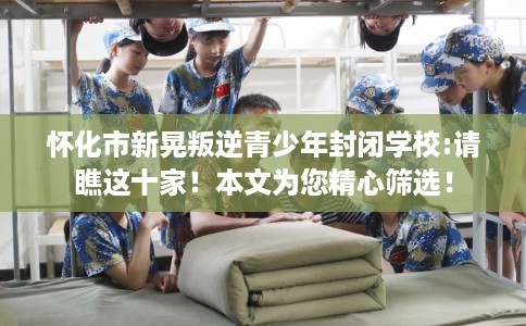 怀化市新晃叛逆青少年封闭学校:请瞧这十家！本文为您精心筛选！