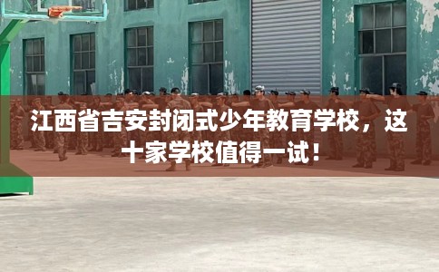 江西省吉安封闭式少年教育学校,这十家学校值得一试! 江西省吉安封闭式少年教育学校,这十家学校值得一试!