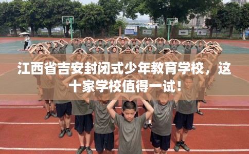 江西省吉安封闭式少年教育学校,这十家学校值得一试! 江西省吉安封闭式少年教育学校,这十家学校值得一试!