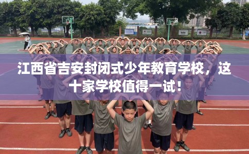 江西省吉安封闭式少年教育学校，这十家学校值得一试！
