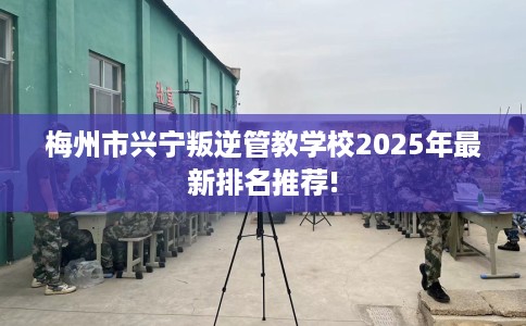 梅州市兴宁叛逆管教学校2025年最新排名推荐!
