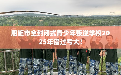 恩施市全封闭式青少年叛逆学校2025年错过亏大！