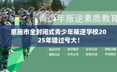 恩施市全封闭式青少年叛逆学校2025年错过亏大！