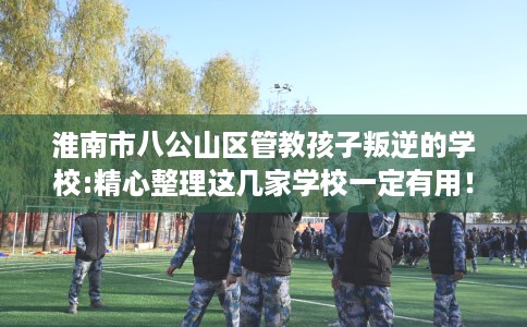 淮南市八公山区管教孩子叛逆的学校:精心整理这几家学校一定有用！