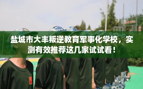 盐城市大丰叛逆教育军事化学校，实测有效推荐这几家试试看！