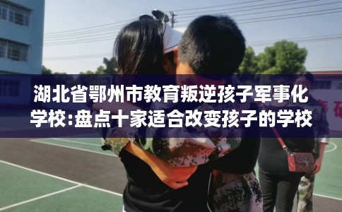 湖北省鄂州市教育叛逆孩子军事化学校:盘点十家适合改变孩子的学校！