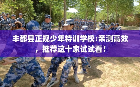 丰都县正规少年特训学校:亲测高效,推荐这十家试试看! 丰都县正规少年特训学校:亲测高效,推荐这十家试试看!