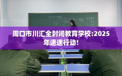 周口市川汇全封闭教育学校:2025年速速行动!