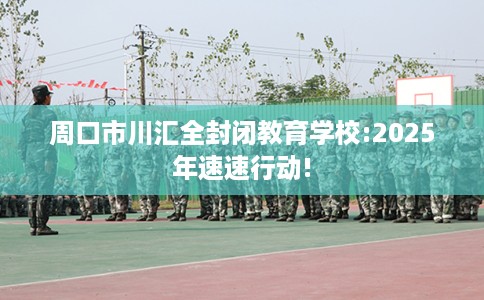 周口市川汇全封闭教育学校:2025年速速行动!
