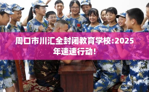 周口市川汇全封闭教育学校:2025年速速行动!