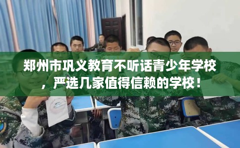 郑州市巩义教育不听话青少年学校，严选几家值得信赖的学校！