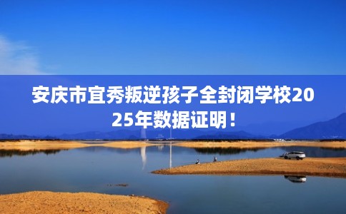 安庆市宜秀叛逆孩子全封闭学校2025年数据证明！