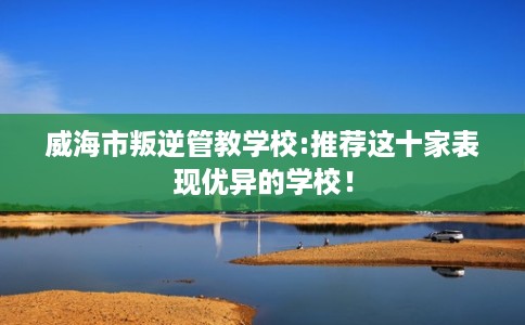 威海市叛逆管教学校:推荐这十家表现优异的学校! 威海市叛逆管教学校:推荐这十家表现优异的学校!