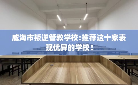 威海市叛逆管教学校:推荐这十家表现优异的学校！