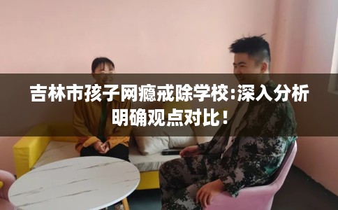 吉林市孩子网瘾戒除学校:深入分析明确观点对比！
