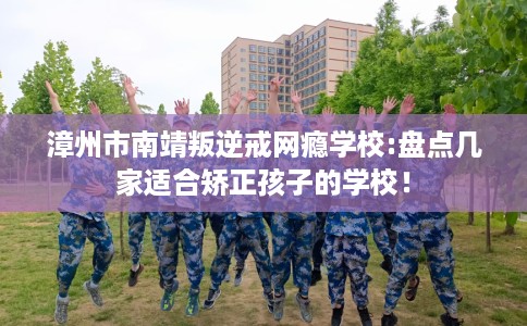 漳州市南靖叛逆戒网瘾学校:盘点几家适合矫正孩子的学校！