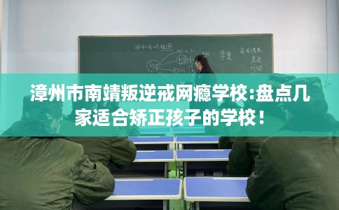 漳州市南靖叛逆戒网瘾学校:盘点几家适合矫正孩子的学校！