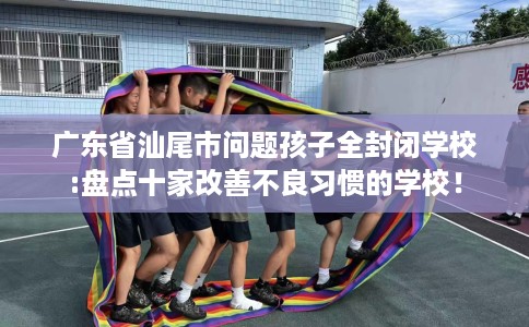 广东省汕尾市问题孩子全封闭学校:盘点十家改善不良习惯的学校! 广东省汕尾市问题孩子全封闭学校:盘点十家改善不良习惯的学校!