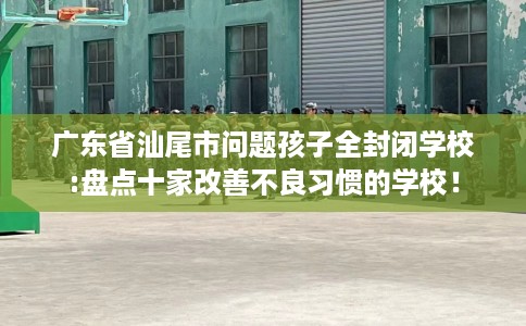 广东省汕尾市问题孩子全封闭学校:盘点十家改善不良习惯的学校! 广东省汕尾市问题孩子全封闭学校:盘点十家改善不良习惯的学校!
