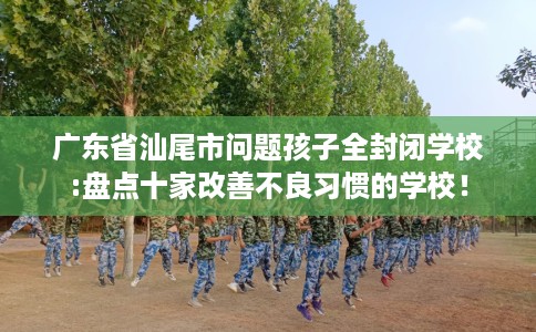 广东省汕尾市问题孩子全封闭学校:盘点十家改善不良习惯的学校！