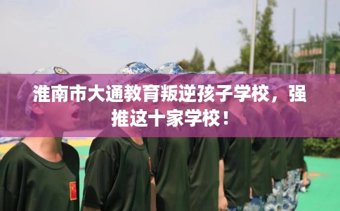 淮南市大通教育叛逆孩子学校,强推这十家学校! 淮南市大通教育叛逆孩子学校,强推这十家学校!