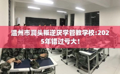 温州市洞头叛逆厌学管教学校:2025年错过亏大! 温州市洞头叛逆厌学管教学校:2025年错过亏大!